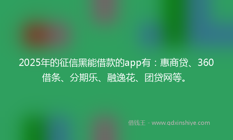 2025年的征信黑能借款的app有：惠商贷、360借条、分期乐、融逸花、团贷网等。