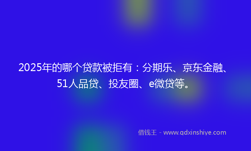 2025年的哪个贷款被拒有：分期乐、京东金融、51人品贷、投友圈、e微贷等。
