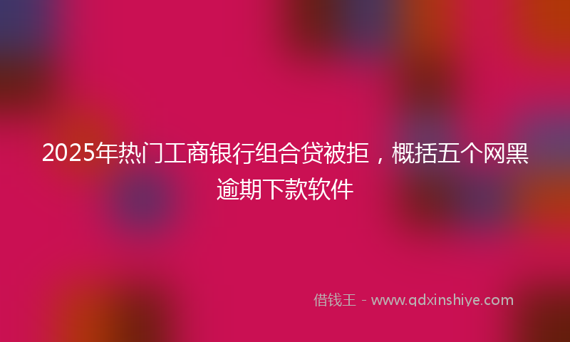 2025年热门工商银行组合贷被拒，概括五个网黑逾期下款软件