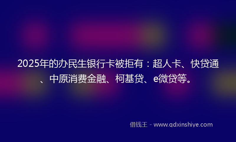 2025年的办民生银行卡被拒有：超人卡、快贷通、中原消费金融、柯基贷、e微贷等。