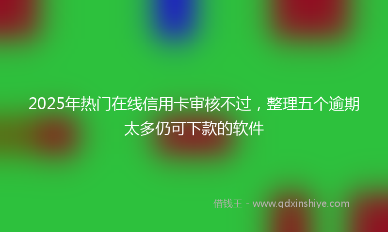 2025年热门在线信用卡审核不过，整理五个逾期太多仍可下款的软件
