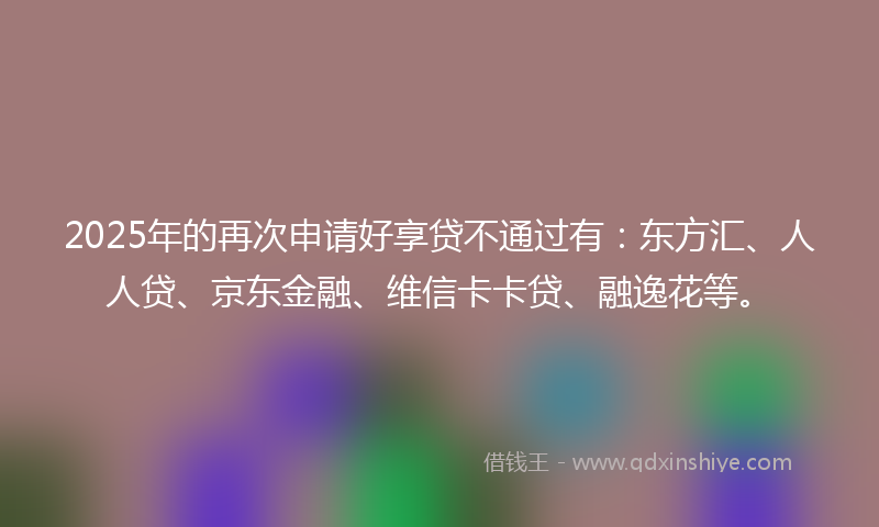 2025年的再次申请好享贷不通过有：东方汇、人人贷、京东金融、维信卡卡贷、融逸花等。