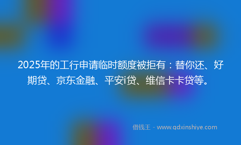 2025年的工行申请临时额度被拒有：替你还、好期贷、京东金融、平安i贷、维信卡卡贷等。