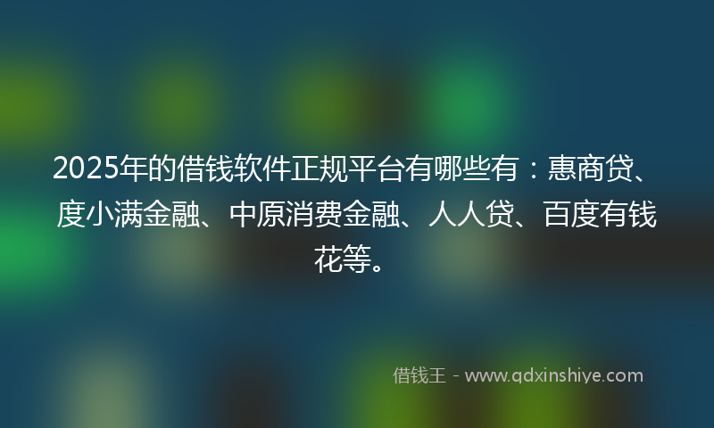 2025年的借钱软件正规平台有哪些有：惠商贷、度小满金融、中原消费金融、人人贷、百度有钱花等。
