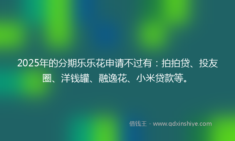 2025年的分期乐乐花申请不过有：拍拍贷、投友圈、洋钱罐、融逸花、小米贷款等。