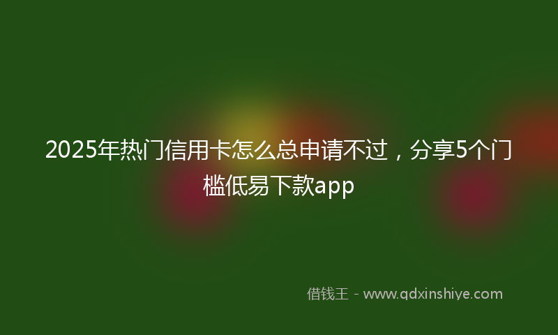 2025年热门信用卡怎么总申请不过，分享5个门槛低易下款app