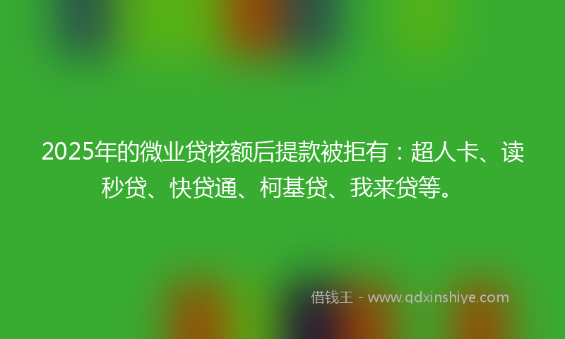 2025年的微业贷核额后提款被拒有：超人卡、读秒贷、快贷通、柯基贷、我来贷等。