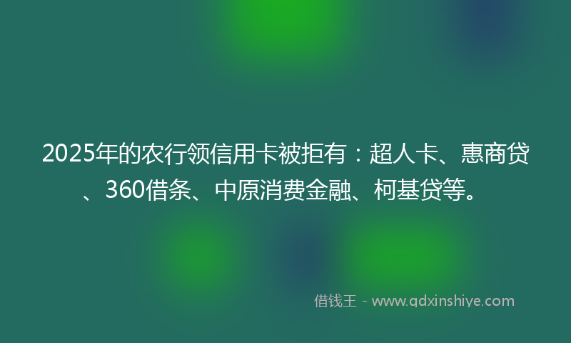 2025年的农行领信用卡被拒有：超人卡、惠商贷、360借条、中原消费金融、柯基贷等。