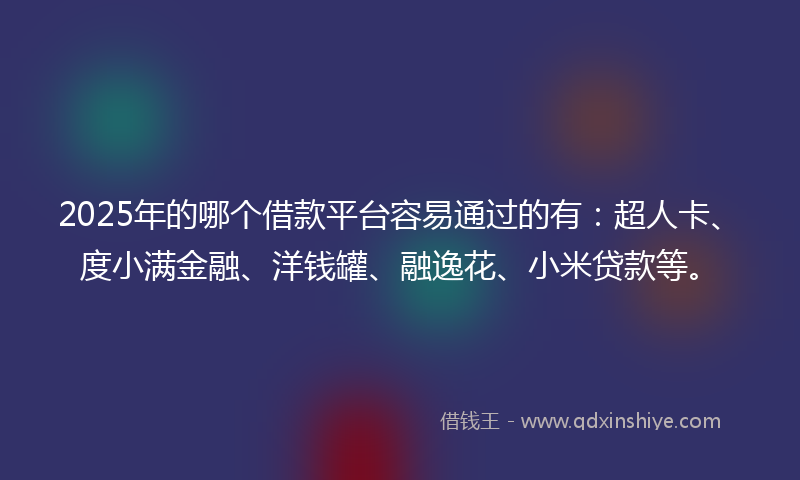 2025年的哪个借款平台容易通过的有：超人卡、度小满金融、洋钱罐、融逸花、小米贷款等。