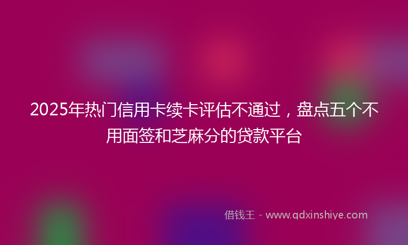 2025年热门信用卡续卡评估不通过，盘点五个不用面签和芝麻分的贷款平台