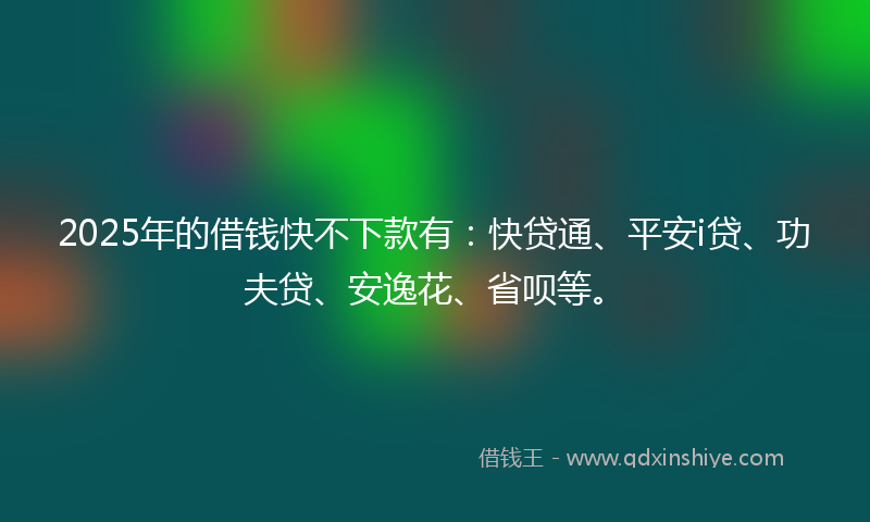 2025年的借钱快不下款有：快贷通、平安i贷、功夫贷、安逸花、省呗等。