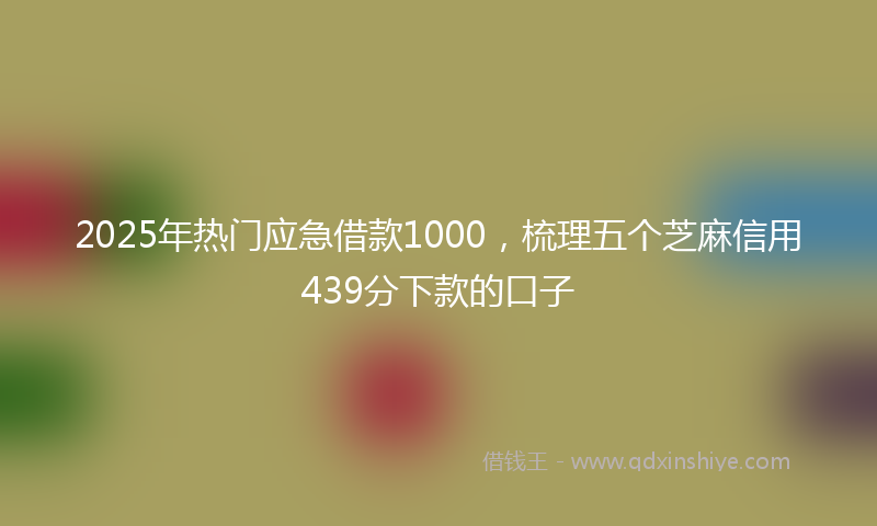 2025年热门应急借款1000，梳理五个芝麻信用439分下款的口子