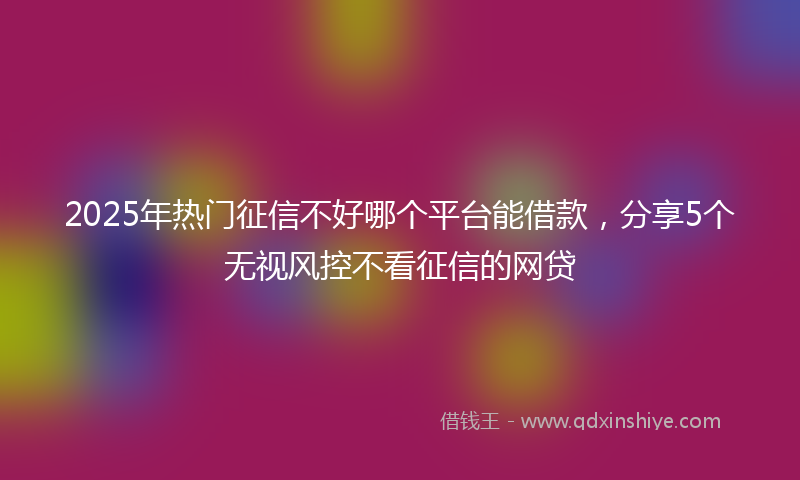 2025年热门征信不好哪个平台能借款，分享5个无视风控不看征信的网贷