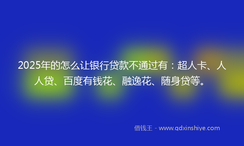 2025年的怎么让银行贷款不通过有：超人卡、人人贷、百度有钱花、融逸花、随身贷等。