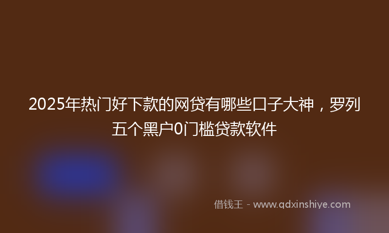 2025年热门好下款的网贷有哪些口子大神，罗列五个黑户0门槛贷款软件