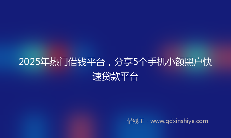 2025年热门借钱平台，分享5个手机小额黑户快速贷款平台