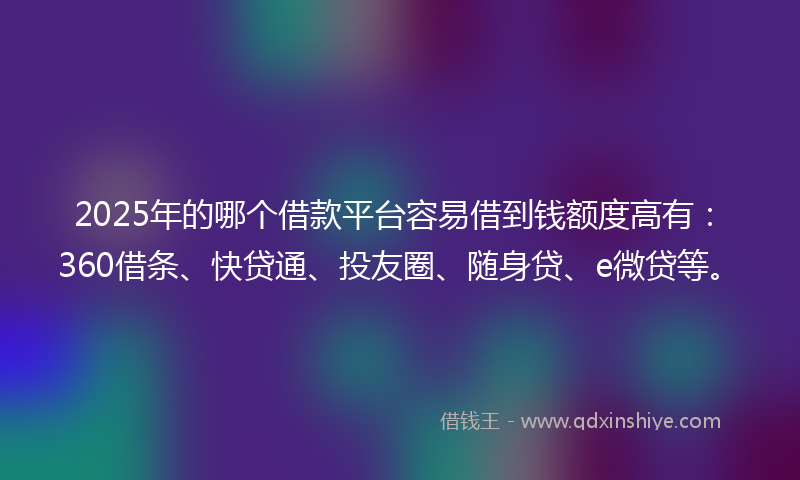 2025年的哪个借款平台容易借到钱额度高有：360借条、快贷通、投友圈、随身贷、e微贷等。