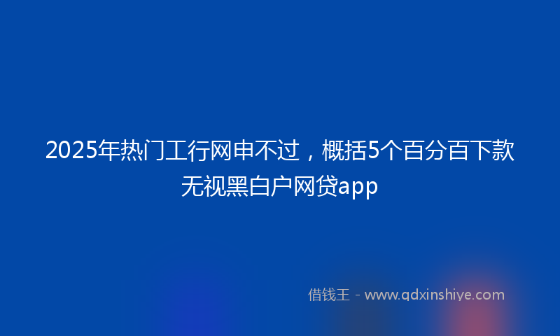 2025年热门工行网申不过，概括5个百分百下款无视黑白户网贷app