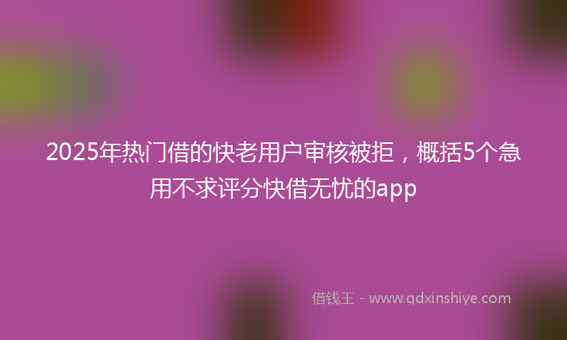 2025年热门借的快老用户审核被拒，概括5个急用不求评分快借无忧的app