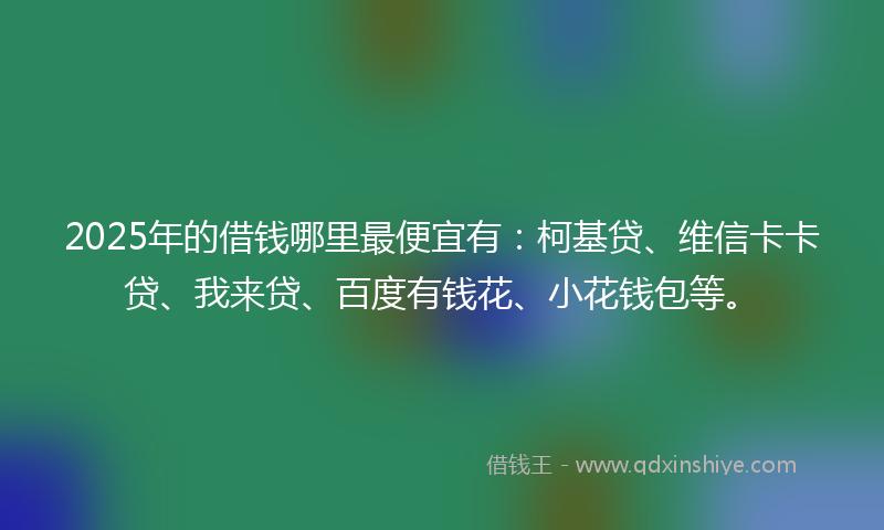 2025年的借钱哪里最便宜有：柯基贷、维信卡卡贷、我来贷、百度有钱花、小花钱包等。