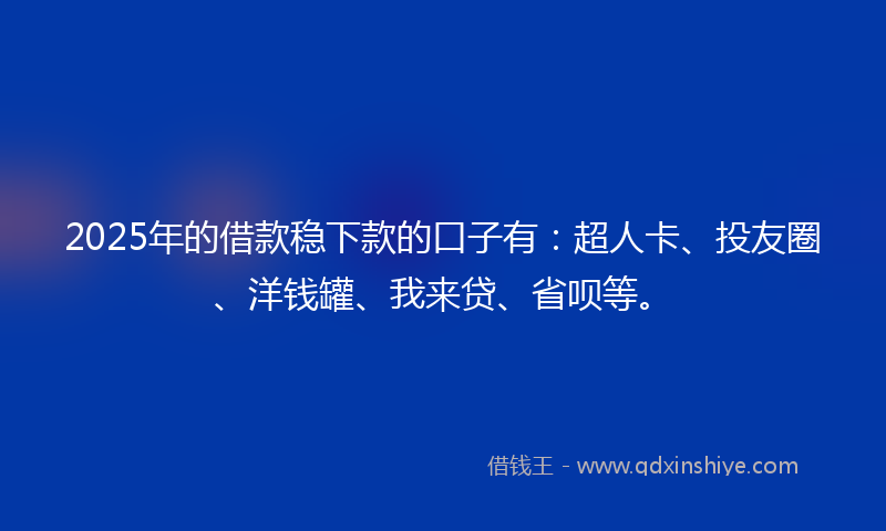 2025年的借款稳下款的口子有：超人卡、投友圈、洋钱罐、我来贷、省呗等。