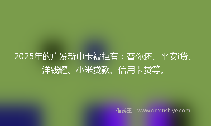 2025年的广发新申卡被拒有：替你还、平安i贷、洋钱罐、小米贷款、信用卡贷等。