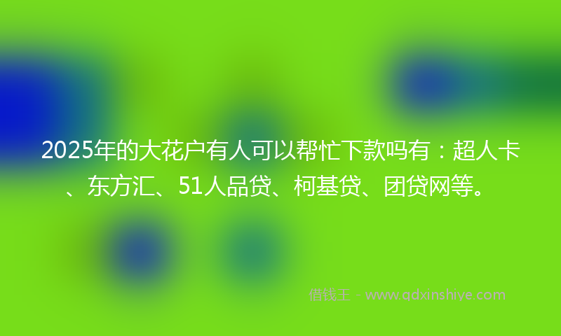 2025年的大花户有人可以帮忙下款吗有：超人卡、东方汇、51人品贷、柯基贷、团贷网等。