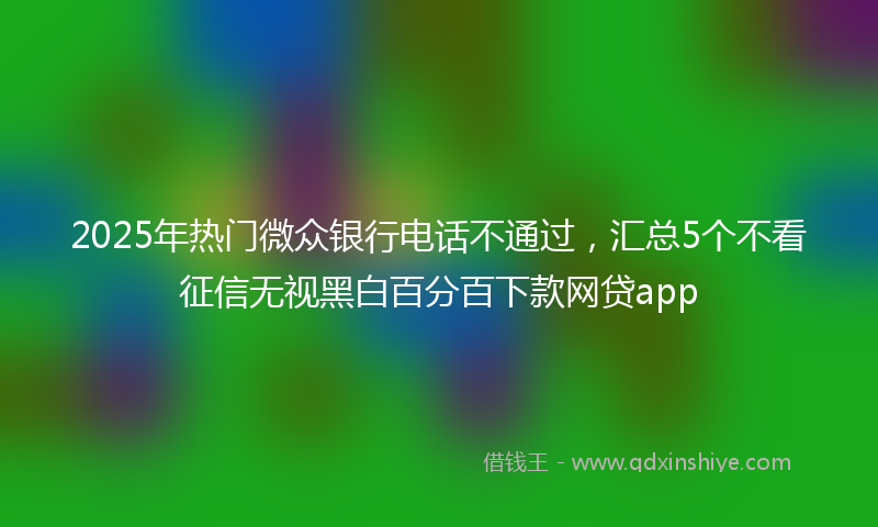2025年热门微众银行电话不通过，汇总5个不看征信无视黑白百分百下款网贷app