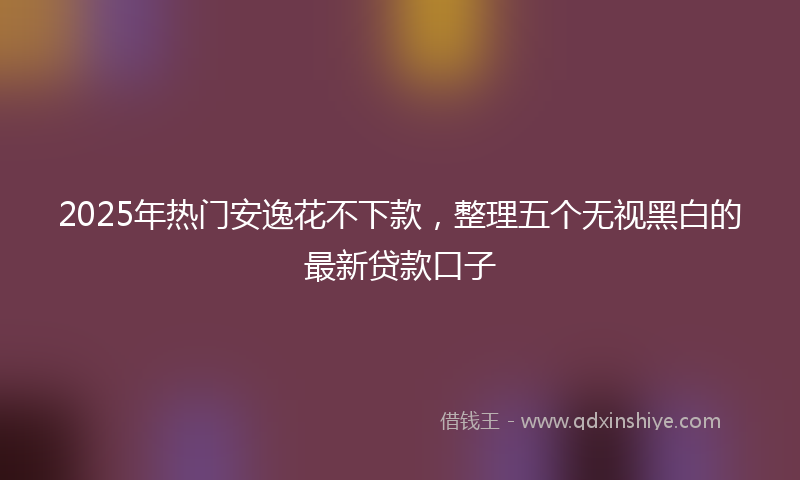 2025年热门安逸花不下款，整理五个无视黑白的最新贷款口子
