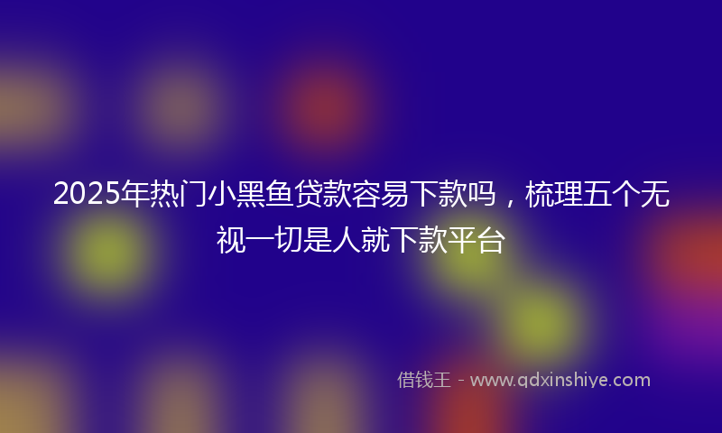 2025年热门小黑鱼贷款容易下款吗，梳理五个无视一切是人就下款平台
