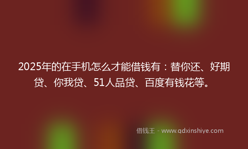 2025年的在手机怎么才能借钱有：替你还、好期贷、你我贷、51人品贷、百度有钱花等。