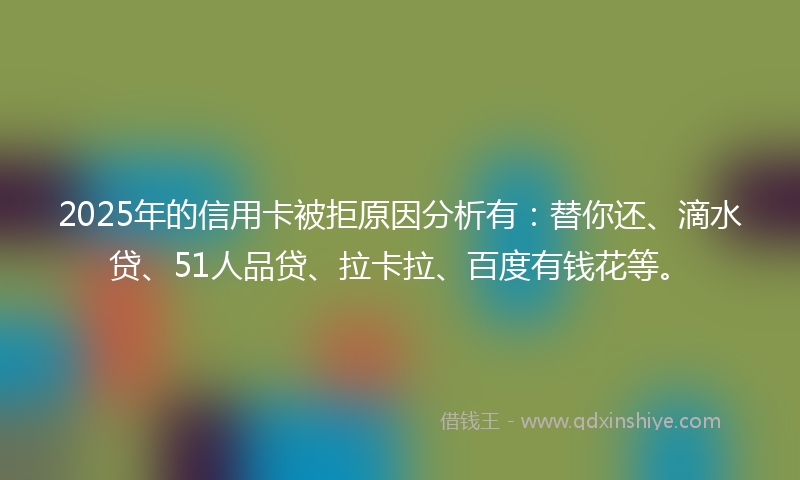 2025年的信用卡被拒原因分析有：替你还、滴水贷、51人品贷、拉卡拉、百度有钱花等。