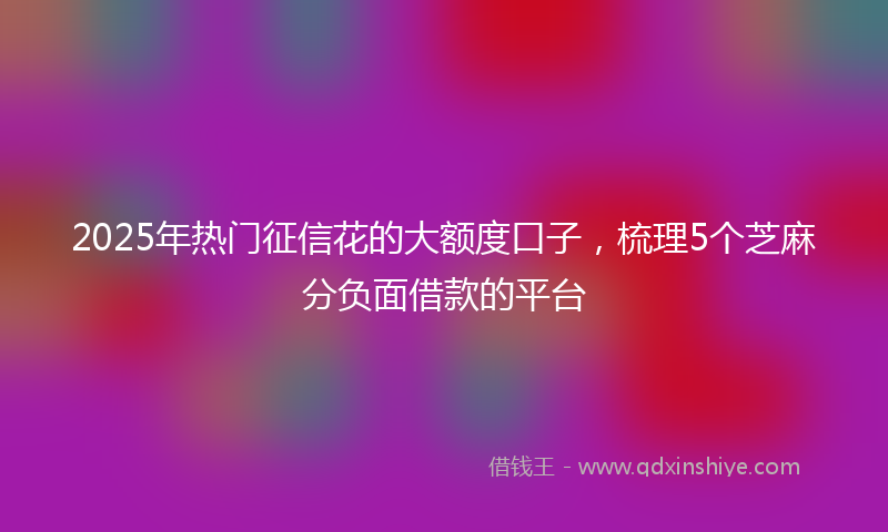 2025年热门征信花的大额度口子，梳理5个芝麻分负面借款的平台