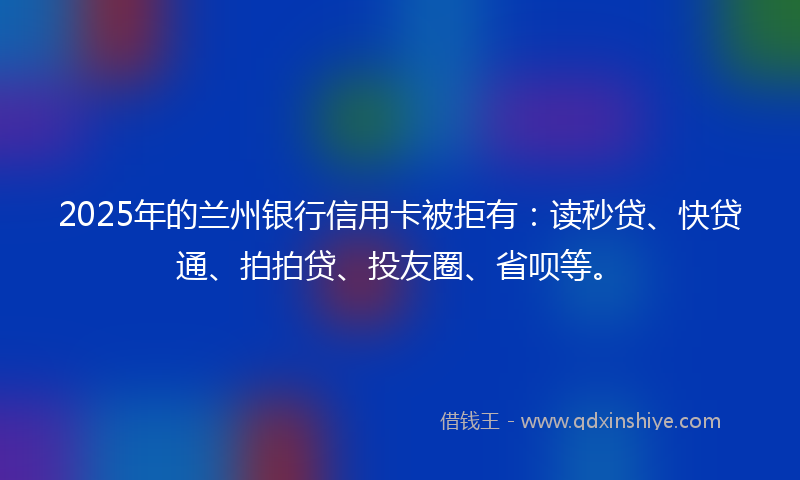2025年的兰州银行信用卡被拒有：读秒贷、快贷通、拍拍贷、投友圈、省呗等。