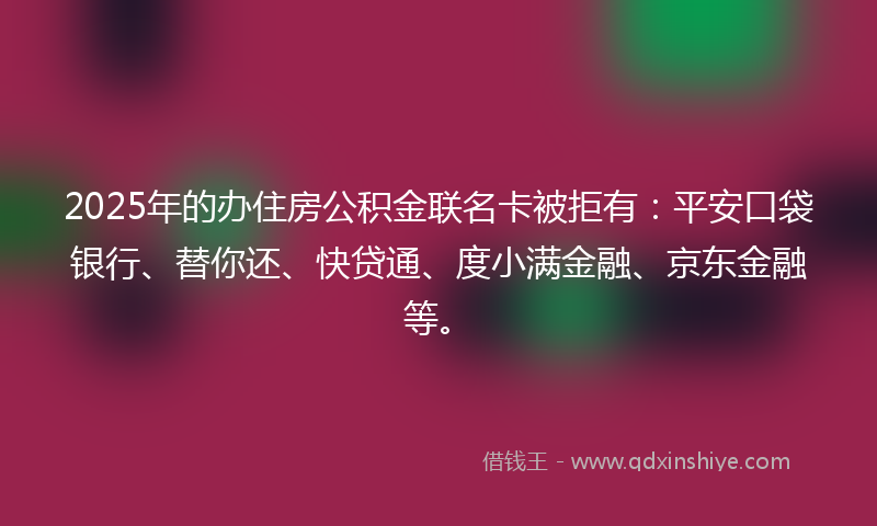 2025年的办住房公积金联名卡被拒有：平安口袋银行、替你还、快贷通、度小满金融、京东金融等。