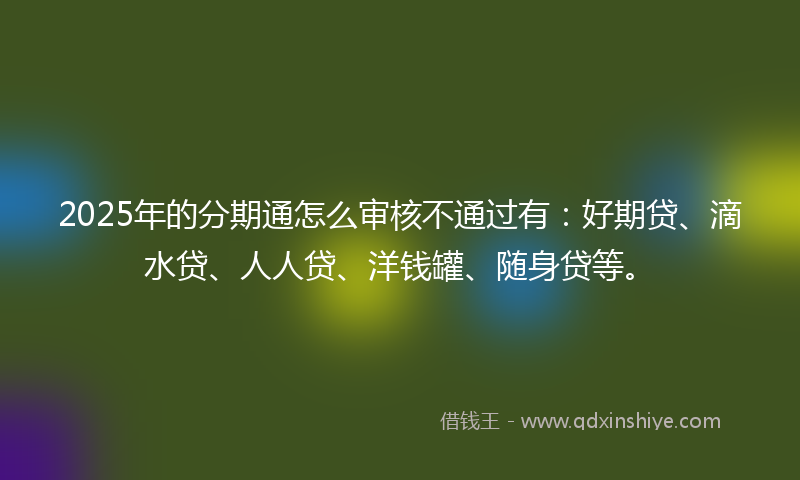 2025年的分期通怎么审核不通过有：好期贷、滴水贷、人人贷、洋钱罐、随身贷等。