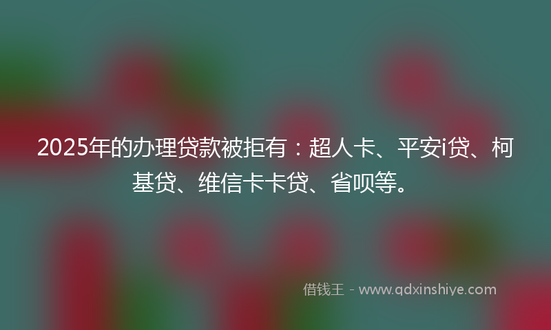 2025年的办理贷款被拒有：超人卡、平安i贷、柯基贷、维信卡卡贷、省呗等。