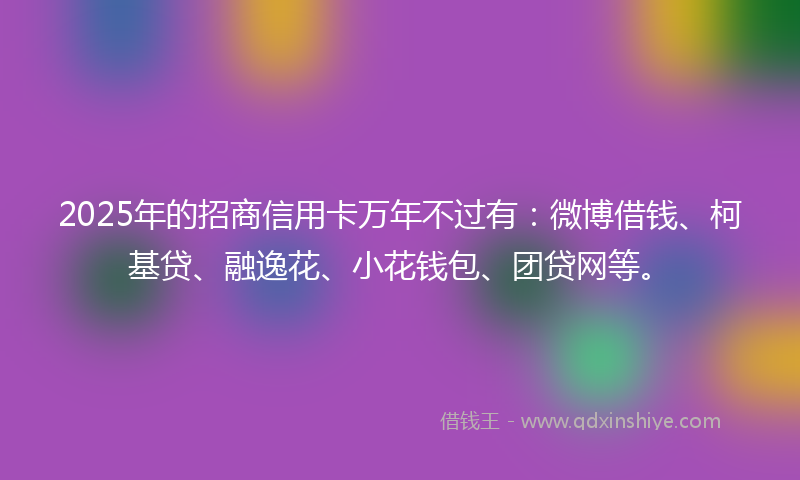 2025年的招商信用卡万年不过有：微博借钱、柯基贷、融逸花、小花钱包、团贷网等。