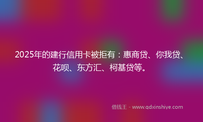 2025年的建行信用卡被拒有：惠商贷、你我贷、花呗、东方汇、柯基贷等。
