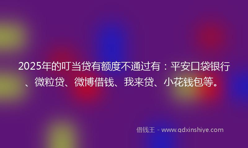 2025年的叮当贷有额度不通过有：平安口袋银行、微粒贷、微博借钱、我来贷、小花钱包等。
