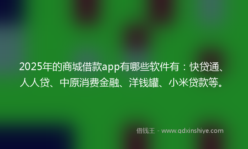 2025年的商城借款app有哪些软件有：快贷通、人人贷、中原消费金融、洋钱罐、小米贷款等。