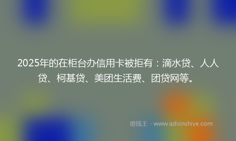 2025年的在柜台办信用卡被拒有：滴水贷、人人贷、柯基贷、美团生活费、团贷网等。