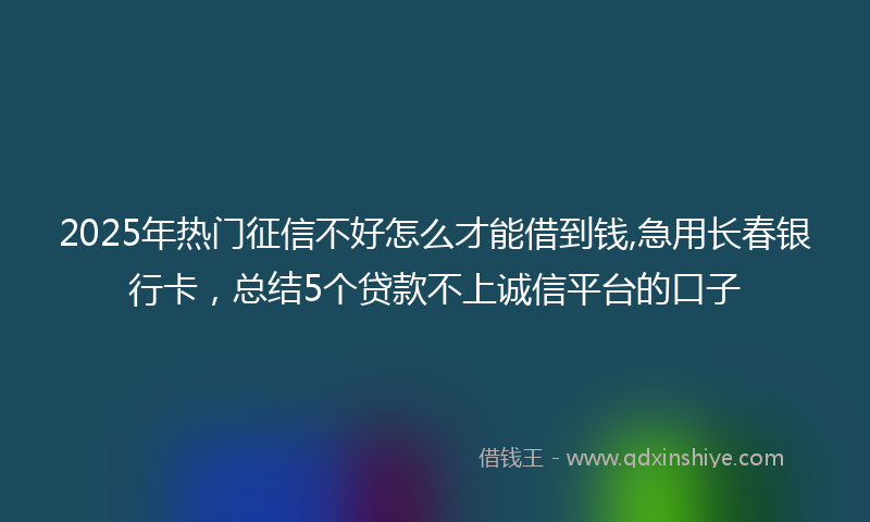 2025年热门征信不好怎么才能借到钱,急用长春银行卡，总结5个贷款不上诚信平台的口子