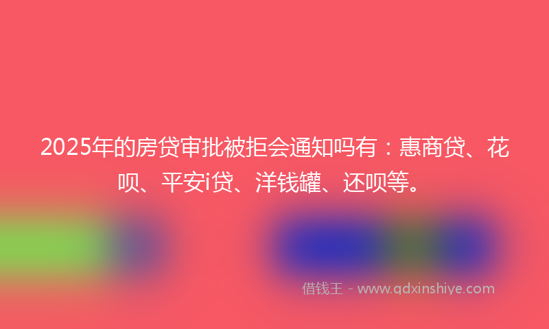 2025年的房贷审批被拒会通知吗有：惠商贷、花呗、平安i贷、洋钱罐、还呗等。