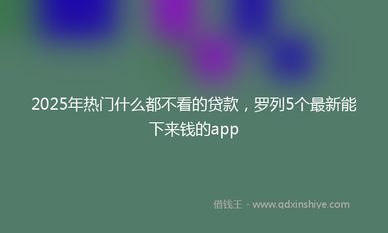 2025年热门什么都不看的贷款，罗列5个最新能下来钱的app