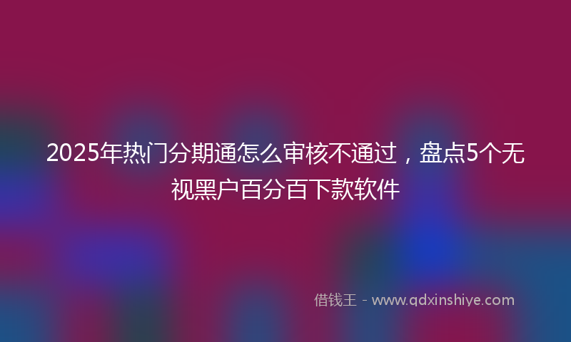 2025年热门分期通怎么审核不通过，盘点5个无视黑户百分百下款软件