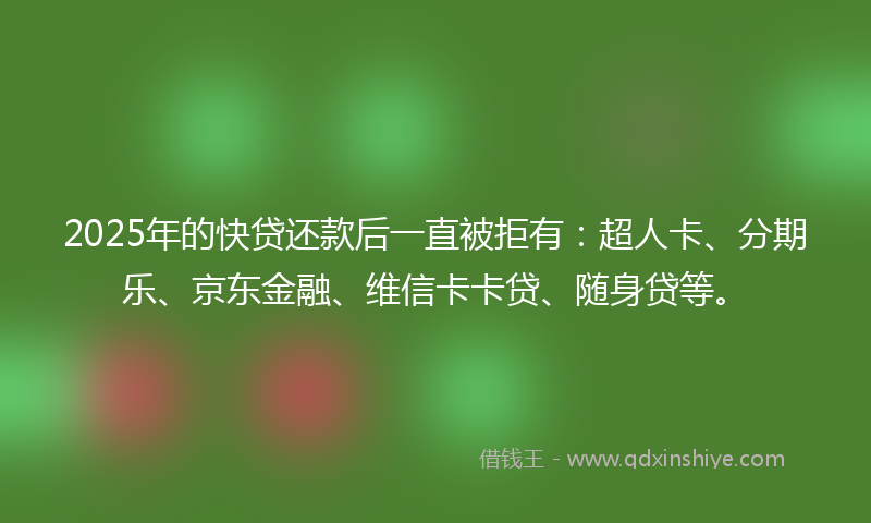 2025年的快贷还款后一直被拒有：超人卡、分期乐、京东金融、维信卡卡贷、随身贷等。