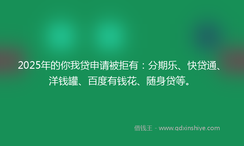 2025年的你我贷申请被拒有：分期乐、快贷通、洋钱罐、百度有钱花、随身贷等。