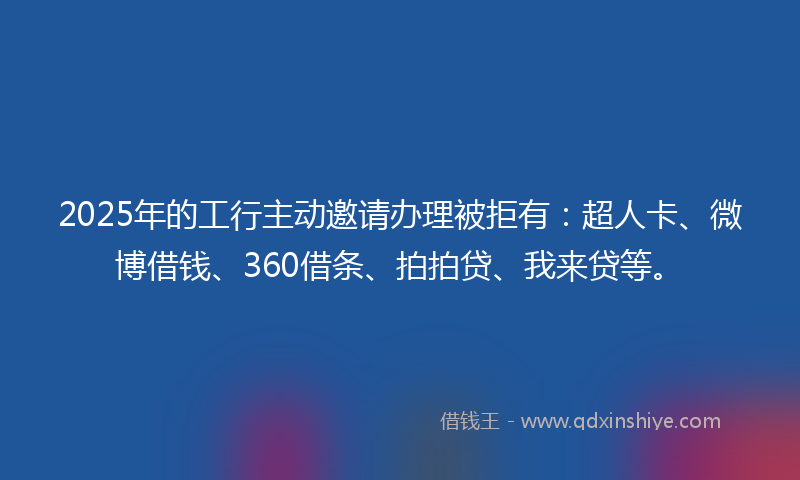 2025年的工行主动邀请办理被拒有：超人卡、微博借钱、360借条、拍拍贷、我来贷等。
