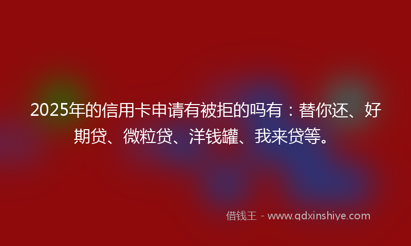 2025年的信用卡申请有被拒的吗有：替你还、好期贷、微粒贷、洋钱罐、我来贷等。